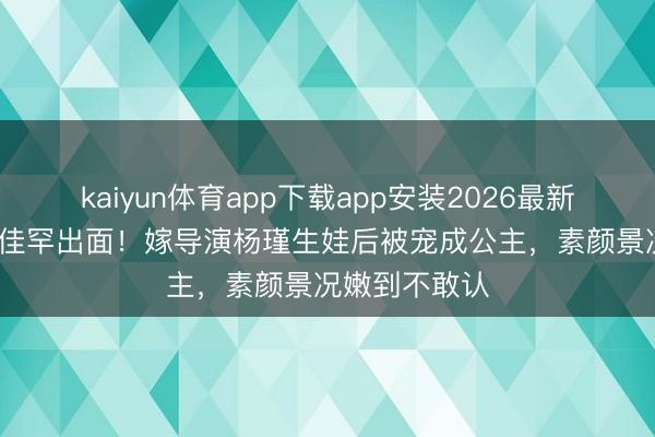 kaiyun体育app下载app安装2026最新版 41岁王佳佳罕出面！嫁导演杨瑾生娃后被宠成公主，素颜景况嫩到不敢认
