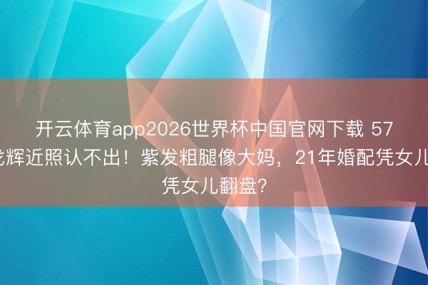 开云体育app2026世界杯中国官网下载 57岁许戈辉近照认不出！紫发粗腿像大妈，21年婚配凭女儿翻盘？