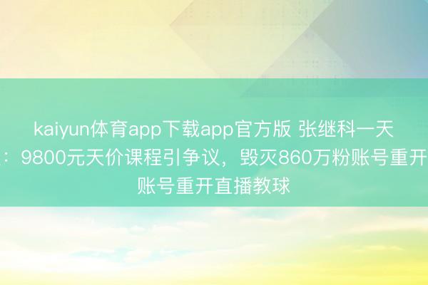 kaiyun体育app下载app官方版 张继科一天两登热搜：9800元天价课程引争议，毁灭860万粉账号重开直播教球