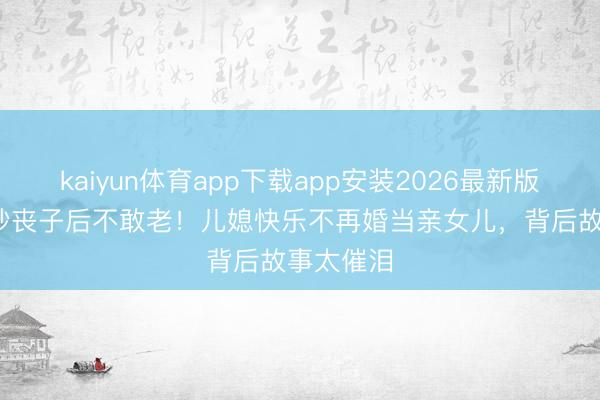 kaiyun体育app下载app安装2026最新版 84岁玄妙丧子后不敢老！儿媳快乐不再婚当亲女儿，背后故事太催泪