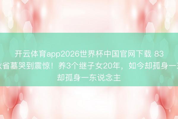 开云体育app2026世界杯中国官网下载 83岁王崇秋省墓哭到震惊！养3个继子女20年，如今却孤身一东说念主