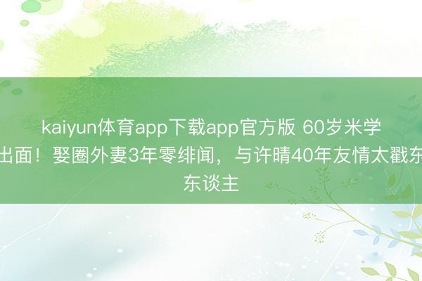 kaiyun体育app下载app官方版 60岁米学东罕出面！娶圈外妻3年零绯闻，与许晴40年友情太戳东谈主