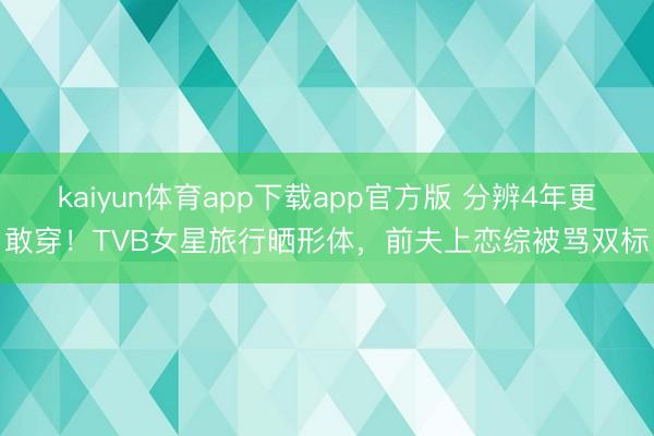 kaiyun体育app下载app官方版 分辨4年更敢穿！TVB女星旅行晒形体，前夫上恋综被骂双标