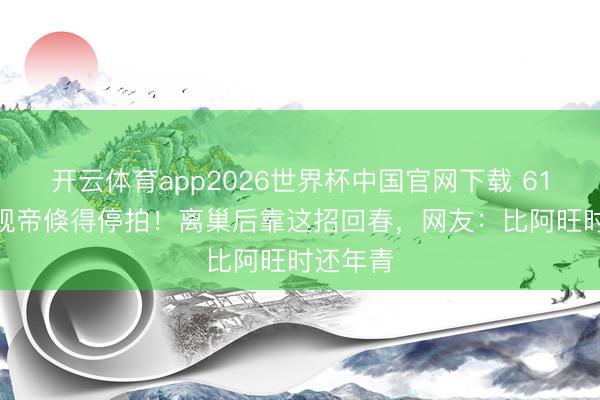 开云体育app2026世界杯中国官网下载 61岁TVB视帝倏得停拍！离巢后靠这招回春，网友：比阿旺时还年青