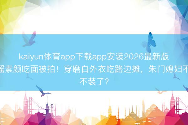 kaiyun体育app下载app安装2026最新版 奚梦瑶素颜吃面被拍！穿磨白外衣吃路边摊，朱门媳妇不装了？