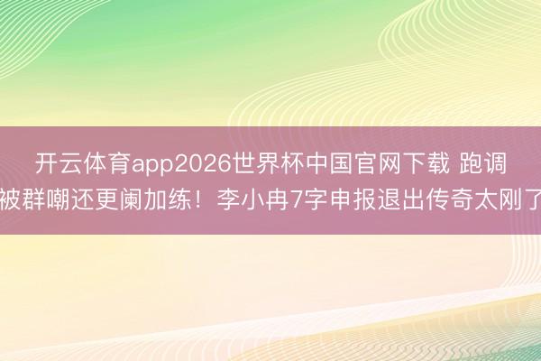 开云体育app2026世界杯中国官网下载 跑调被群嘲还更阑加练！李小冉7字申报退出传奇太刚了