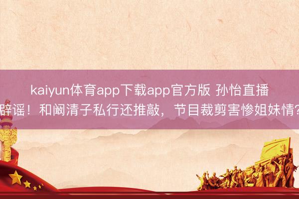 kaiyun体育app下载app官方版 孙怡直播辟谣！和阚清子私行还推敲，节目裁剪害惨姐妹情？