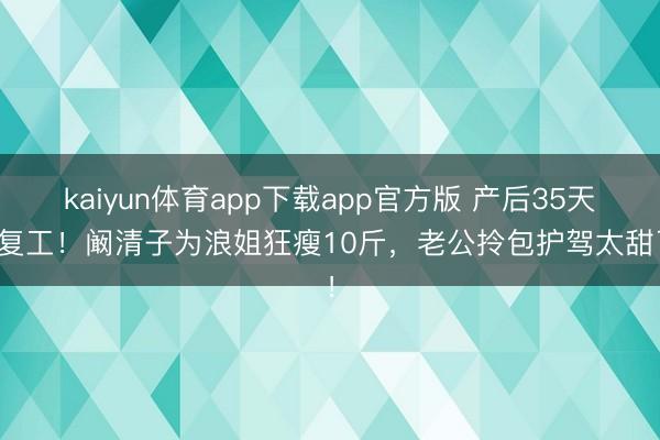 kaiyun体育app下载app官方版 产后35天就复工！阚清子为浪姐狂瘦10斤，老公拎包护驾太甜了！