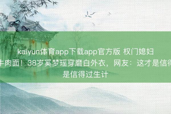 kaiyun体育app下载app官方版 权门媳妇素颜吃牛肉面！38岁奚梦瑶穿磨白外衣，网友：这才是信得过生计