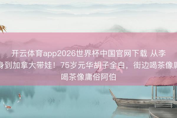 开云体育app2026世界杯中国官网下载 从李小龙替身到加拿大带娃！75岁元华胡子全白，街边喝茶像庸俗阿伯