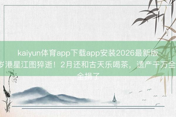 kaiyun体育app下载app安装2026最新版 89岁港星江图猝逝！2月还和古天乐喝茶，遗产千万全捐了