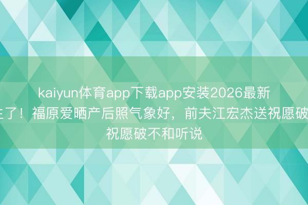 kaiyun体育app下载app安装2026最新版 三胎生了！福原爱晒产后照气象好，前夫江宏杰送祝愿破不和听说