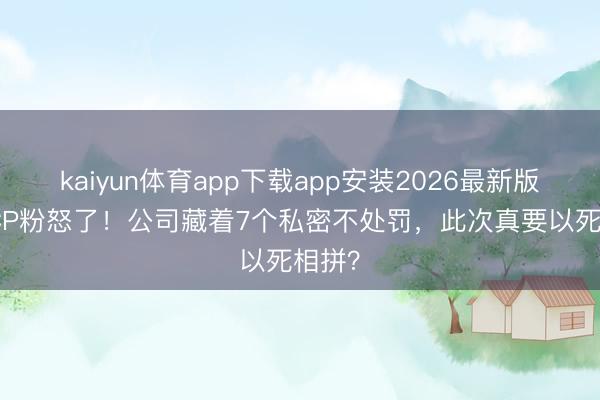 kaiyun体育app下载app安装2026最新版 3亿CP粉怒了！公司藏着7个私密不处罚，此次真要以死相拼？