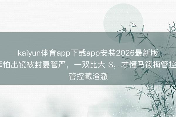 kaiyun体育app下载app安装2026最新版 汪小菲怕出镜被封妻管严，一双比大 S，才懂马筱梅管控藏澄澈