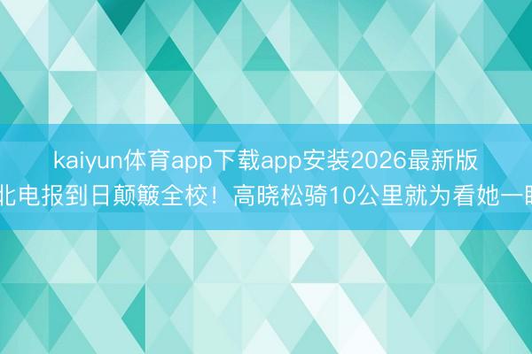 kaiyun体育app下载app安装2026最新版 北电报到日颠簸全校！高晓松骑10公里就为看她一眼