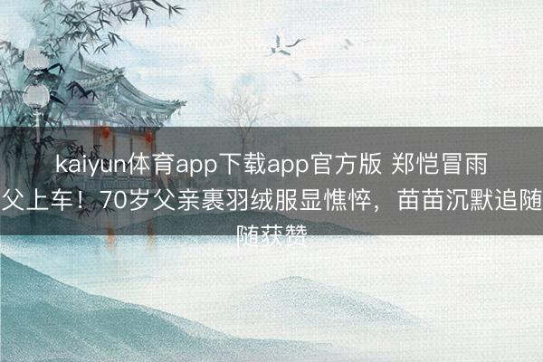 kaiyun体育app下载app官方版 郑恺冒雨扶老父上车！70岁父亲裹羽绒服显憔悴，苗苗沉默追随获赞