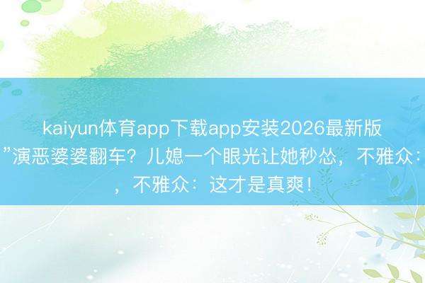 kaiyun体育app下载app安装2026最新版 “姆妈专科户”演恶婆婆翻车？儿媳一个眼光让她秒怂，不雅众：这才是真爽！