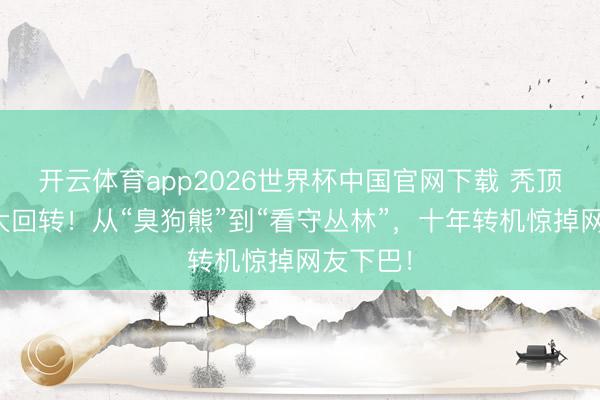开云体育app2026世界杯中国官网下载 秃顶强台词大回转！从“臭狗熊”到“看守丛林”，十年转机惊掉网友下巴！
