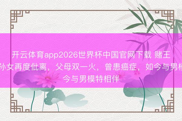 开云体育app2026世界杯中国官网下载 赌王50岁长孙女再度仳离，父母双一火，曾患癌症，如今与男模特相伴