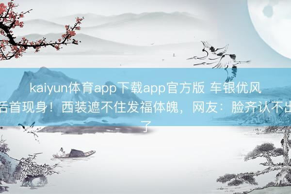 kaiyun体育app下载app官方版 车银优风云后首现身！西装遮不住发福体魄，网友：脸齐认不出了