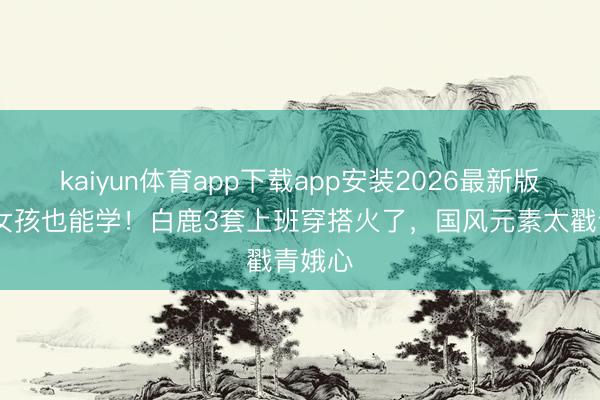 kaiyun体育app下载app安装2026最新版 平日女孩也能学！白鹿3套上班穿搭火了，国风元素太戳青娥心