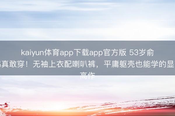 kaiyun体育app下载app官方版 53岁俞飞鸿真敢穿！无袖上衣配喇叭裤，平庸躯壳也能学的显高作