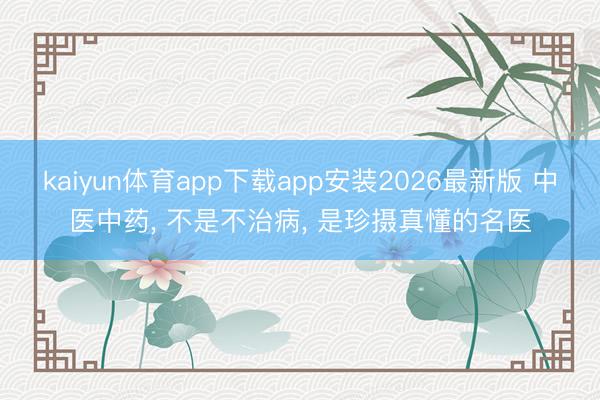 kaiyun体育app下载app安装2026最新版 中医中药， 不是不治病， 是珍摄真懂的名医