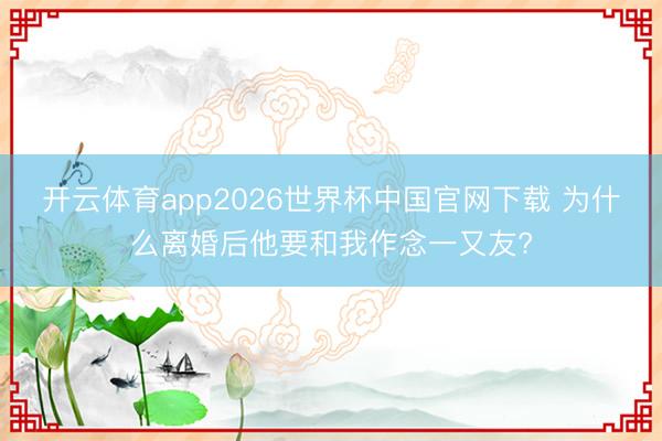 开云体育app2026世界杯中国官网下载 为什么离婚后他要和我作念一又友?