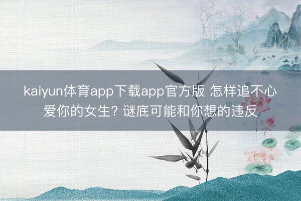 kaiyun体育app下载app官方版 怎样追不心爱你的女生? 谜底可能和你想的违反