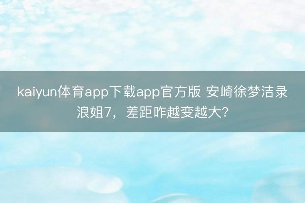 kaiyun体育app下载app官方版 安崎徐梦洁录浪姐7，差距咋越变越大？