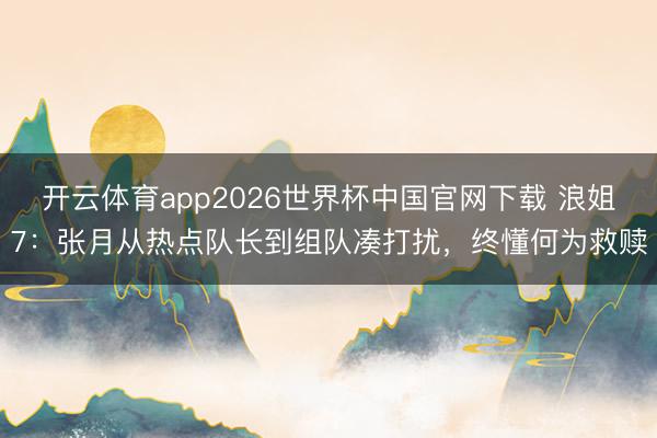 开云体育app2026世界杯中国官网下载 浪姐7：张月从热点队长到组队凑打扰，终懂何为救赎