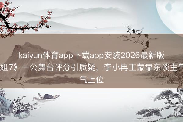 kaiyun体育app下载app安装2026最新版 《浪姐7》一公舞台评分引质疑，李小冉王蒙靠东谈主气上位