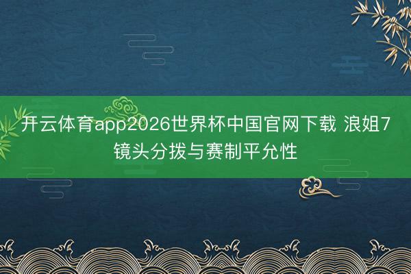 开云体育app2026世界杯中国官网下载 浪姐7镜头分拨与赛制平允性