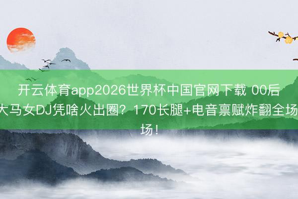 开云体育app2026世界杯中国官网下载 00后大马女DJ凭啥火出圈？170长腿+电音禀赋炸翻全场！