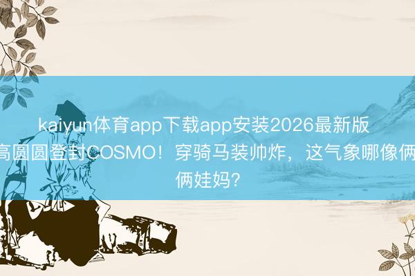 kaiyun体育app下载app安装2026最新版 44岁高圆圆登封COSMO!穿骑马装帅炸,这气象哪像俩娃妈?