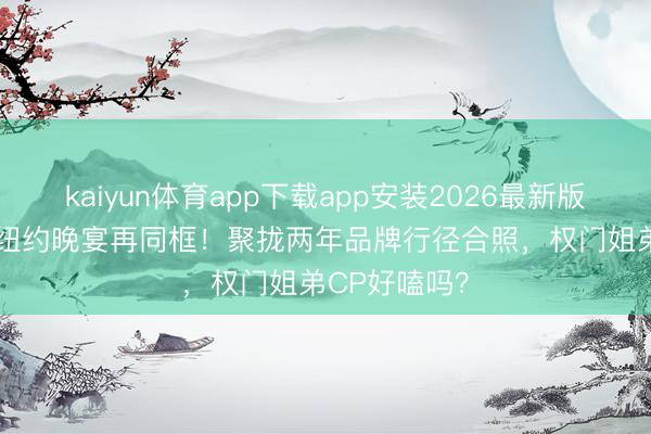 kaiyun体育app下载app安装2026最新版 张凌赫Mai纽约晚宴再同框！聚拢两年品牌行径合照，权门姐弟CP好嗑吗？