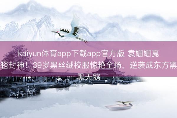kaiyun体育app下载app官方版 袁姗姗戛纳红毯封神！39岁黑丝绒校服惊艳全场，逆袭成东方黑天鹅