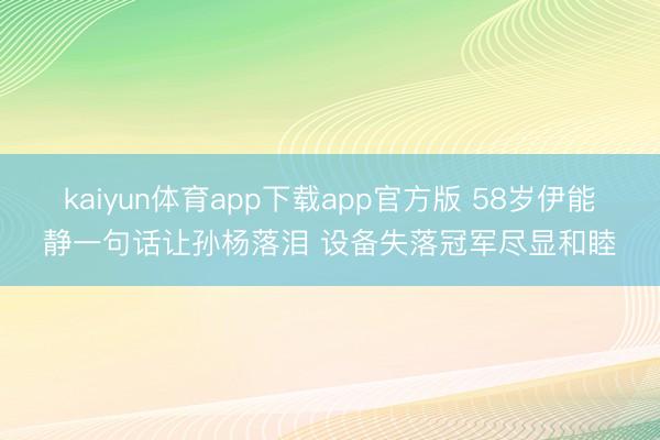 kaiyun体育app下载app官方版 58岁伊能静一句话让孙杨落泪 设备失落冠军尽显和睦