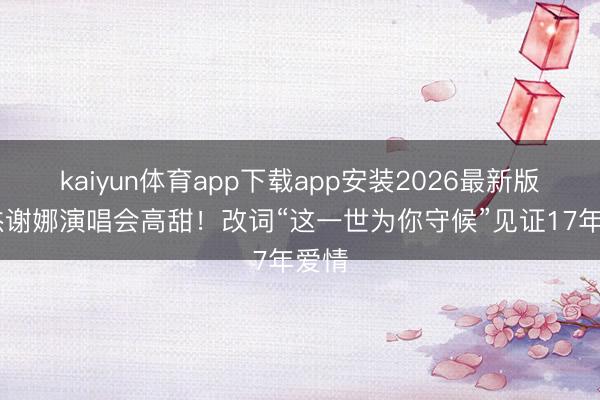 kaiyun体育app下载app安装2026最新版 张杰谢娜演唱会高甜！改词“这一世为你守候”见证17年爱情