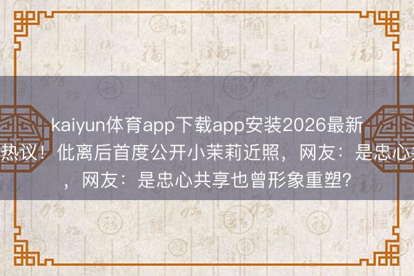 kaiyun体育app下载app安装2026最新版 姚晨素颜晒娃引热议！仳离后首度公开小茉莉近照，网友：是忠心共享也曾形象重塑？