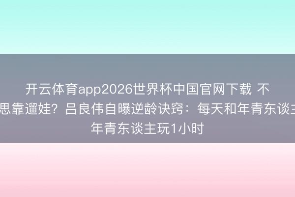 开云体育app2026世界杯中国官网下载 不靠医好意思靠遛娃？吕良伟自曝逆龄诀窍：每天和年青东谈主玩1小时