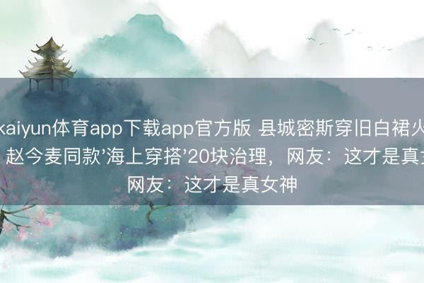 kaiyun体育app下载app官方版 县城密斯穿旧白裙火了！赵今麦同款'海上穿搭'20块治理，网友：这才是真女神