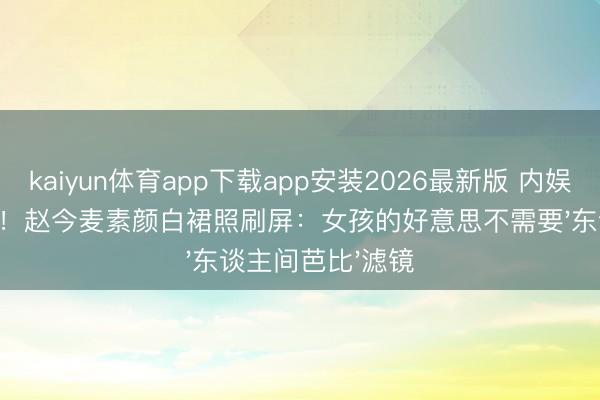 kaiyun体育app下载app安装2026最新版 内娱甜妹终于不装了！赵今麦素颜白裙照刷屏：女孩的好意思不需要'东谈主间芭比'滤镜