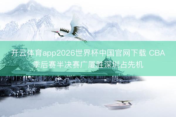 开云体育app2026世界杯中国官网下载 CBA季后赛半决赛广厦胜深圳占先机