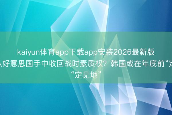 kaiyun体育app下载app安装2026最新版 何时从好意思国手中收回战时素质权?韩国或在年底前“定见地”