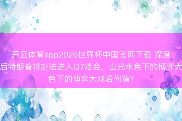 开云体育app2026世界杯中国官网下载 深度| 过完生辰后特朗普将赴法进入G7峰会，山光水色下的博弈大戏若何演？