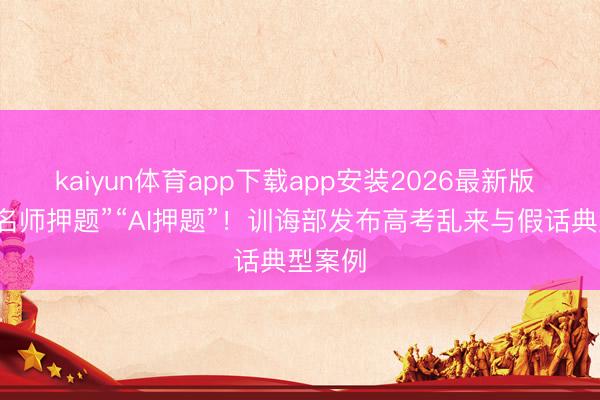 kaiyun体育app下载app安装2026最新版 警惕“名师押题”“AI押题”！训诲部发布高考乱来与假话典型案例