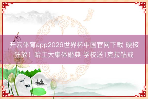 开云体育app2026世界杯中国官网下载 硬核狂放！哈工大集体婚典 学校送1克拉钻戒