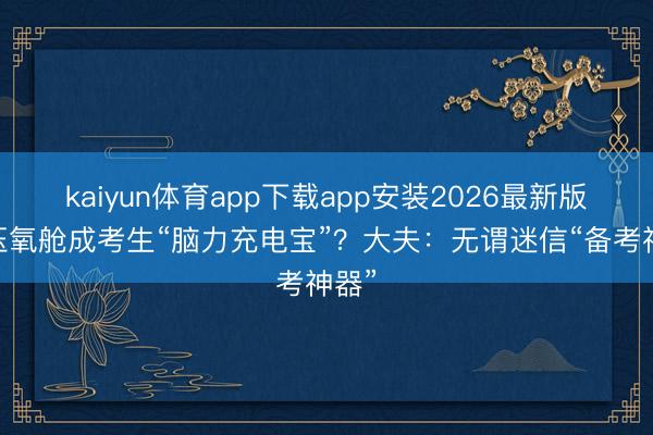 kaiyun体育app下载app安装2026最新版 高压氧舱成考生“脑力充电宝”？大夫：无谓迷信“备考神器”
