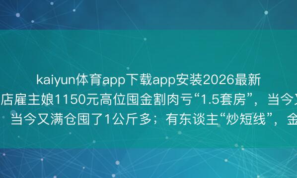 kaiyun体育app下载app安装2026最新版 金价险阻乱跳！一金店雇主娘1150元高位囤金割肉亏“1.5套房”，当今又满仓囤了1公斤多；有东谈主“炒短线”，金条买了5天就卖掉